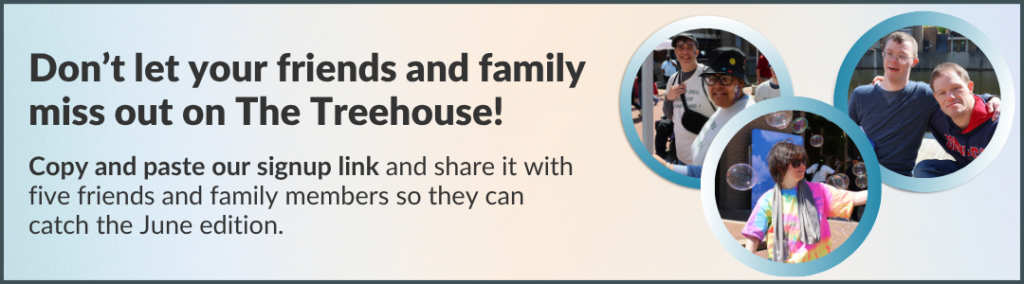 Don’t let your friends and family miss out on The Treehouse! Copy and paste our signup link and share it with five friends and family members so they can catch the June edition.