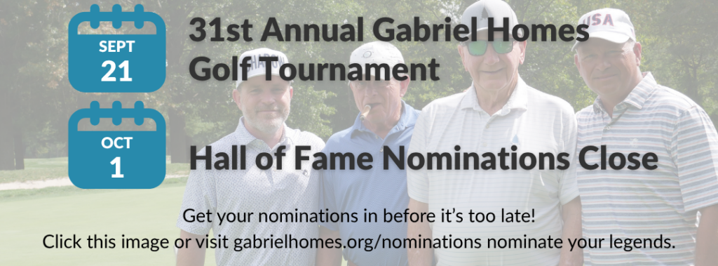 September 21 - 31st Annual Gabriel Homes Golf Tournament. October 1: Hall of Fame Nominations Close. Get your nominations in before it's too late! Click this image or visit gabrielhomes.org/nominations to nominate your legends. [Posted for Gabriel Homes' monthly newsletter, The Treehouse, September 2026 edition]
